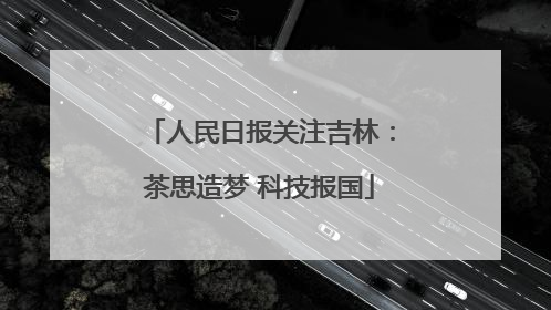 人民日报关注吉林：茶思造梦 科技报国
