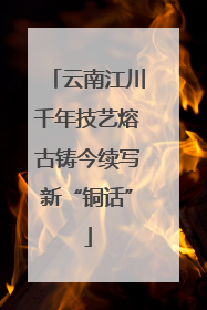 云南江川千年技艺熔古铸今续写新“铜话”