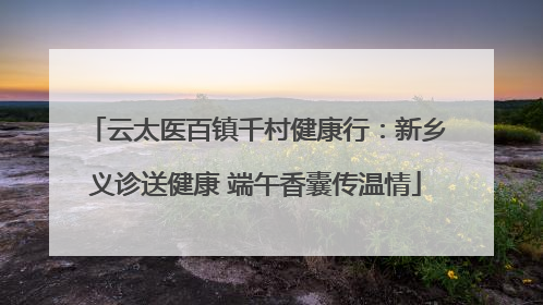 云太医百镇千村健康行：新乡义诊送健康 端午香囊传温情