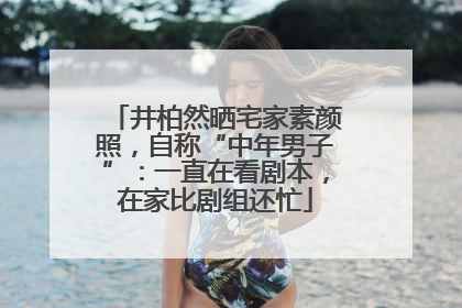 井柏然晒宅家素颜照，自称“中年男子”：一直在看剧本，在家比剧组还忙