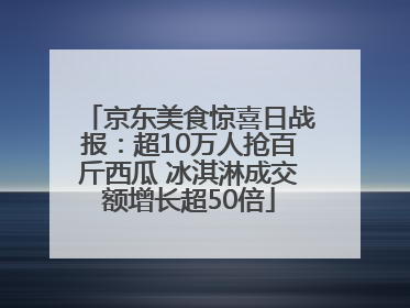 京东美食惊喜日战报：超10万人抢百斤西瓜 冰淇淋成交额增长超50倍