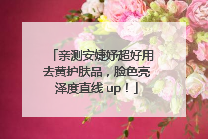 亲测安婕妤超好用去黄护肤品，脸色亮泽度直线 up！