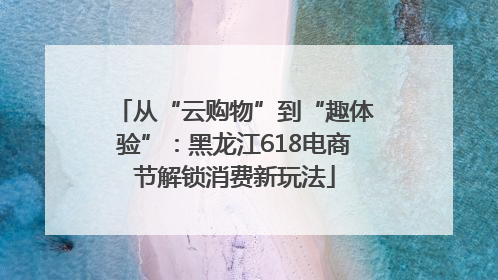 从“云购物”到“趣体验”：黑龙江618电商节解锁消费新玩法