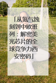 从氮气蚀刻到中欧班列：解密美光芯片的全球竞争力西安密码