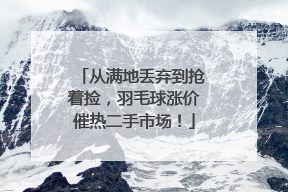 从满地丢弃到抢着捡，羽毛球涨价催热二手市场！