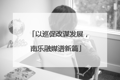 以巡促改谋发展，南乐融媒谱新篇