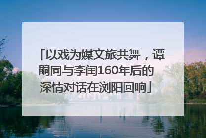 以戏为媒文旅共舞，谭嗣同与李闰160年后的深情对话在浏阳回响