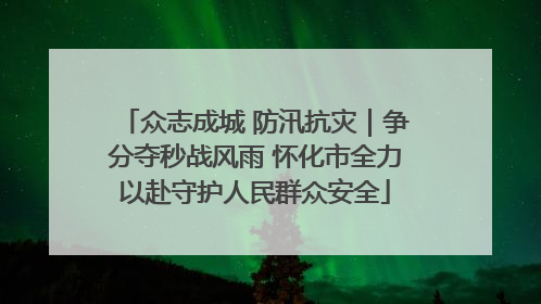 众志成城 防汛抗灾｜争分夺秒战风雨 怀化市全力以赴守护人民群众安全