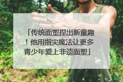传统面塑捏出新童趣！他用指尖魔法让更多青少年爱上非遗面塑