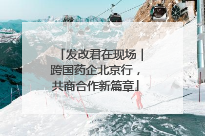 发改君在现场｜跨国药企北京行，共商合作新篇章