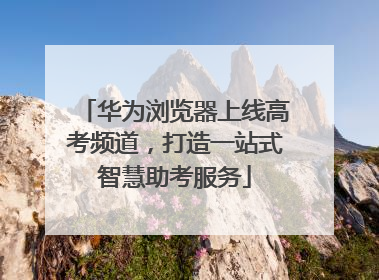 华为浏览器上线高考频道，打造一站式智慧助考服务