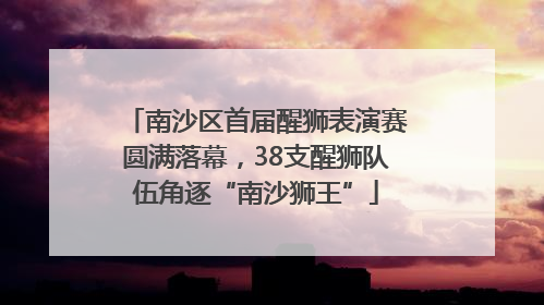 南沙区首届醒狮表演赛圆满落幕，38支醒狮队伍角逐“南沙狮王”
