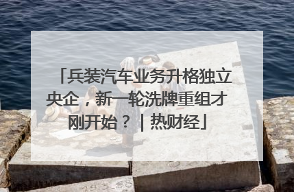 兵装汽车业务升格独立央企，新一轮洗牌重组才刚开始？｜热财经