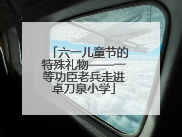 六一儿童节的特殊礼物——一等功臣老兵走进卓刀泉小学