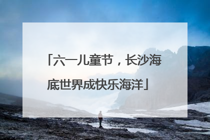 六一儿童节，长沙海底世界成快乐海洋