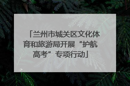 兰州市城关区文化体育和旅游局开展“护航高考”专项行动