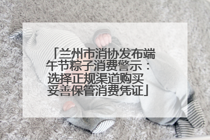 兰州市消协发布端午节粽子消费警示：选择正规渠道购买 妥善保管消费凭证