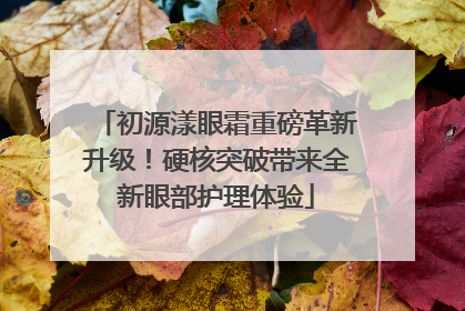 初源漾眼霜重磅革新升级！硬核突破带来全新眼部护理体验
