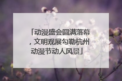 动漫盛会圆满落幕，文明观展勾勒杭州动漫节动人风景