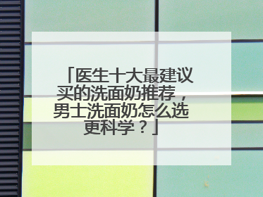 医生十大最建议买的洗面奶推荐，男士洗面奶怎么选更科学？