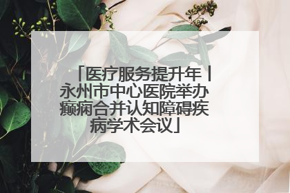 医疗服务提升年丨永州市中心医院举办癫痫合并认知障碍疾病学术会议