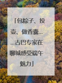 包粽子、投壶、做香囊……古巴专家在聊城感受端午魅力