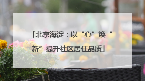 北京海淀：以“心”焕“新”提升社区居住品质