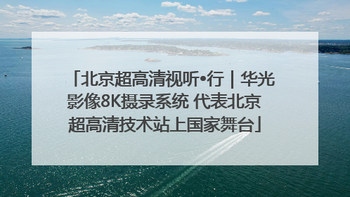 北京超高清视听•行｜华光影像8K摄录系统 代表北京超高清技术站上国家舞台