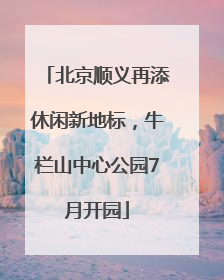 北京顺义再添休闲新地标，牛栏山中心公园7月开园