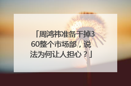 周鸿祎准备干掉360整个市场部，说法为何让人担心？