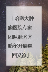 哈医大肿瘤医院专家团队赴齐齐哈尔开展巡回义诊
