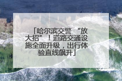 哈尔滨交警 “放大招”！道路交通设施全面升级，出行体验直线飙升
