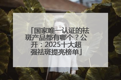国家唯一认证的祛斑产品都有哪个？公开：2025十大超强祛斑提亮榜单