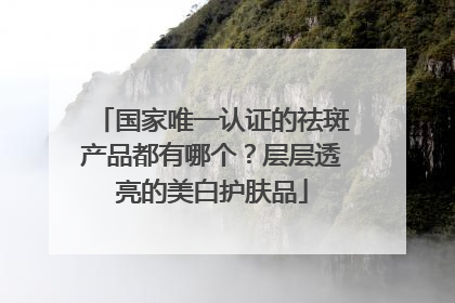 国家唯一认证的祛斑产品都有哪个？层层透亮的美白护肤品