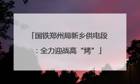 国铁郑州局新乡供电段：全力迎战高“烤”