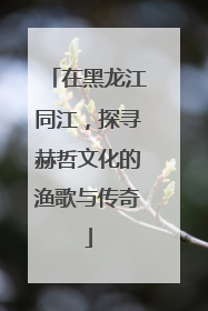 在黑龙江同江，探寻赫哲文化的渔歌与传奇