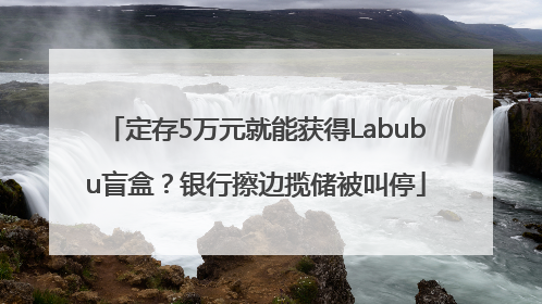 定存5万元就能获得Labubu盲盒？银行擦边揽储被叫停