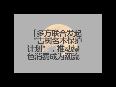 多方联合发起“古树名木保护计划”，推动绿色消费成为潮流丨新经济观察