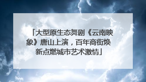 大型原生态舞剧《云南映象》唐山上演，百年商街焕新点燃城市艺术激情