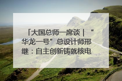 大国总师一席谈｜“华龙一号”总设计师邢继：自主创新铸就核电“国家名片”