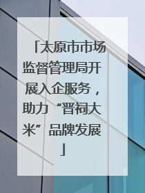 太原市市场监督管理局开展入企服务，助力“晋祠大米”品牌发展