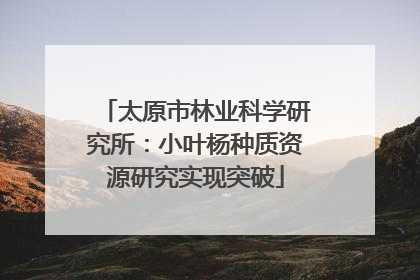 太原市林业科学研究所：小叶杨种质资源研究实现突破