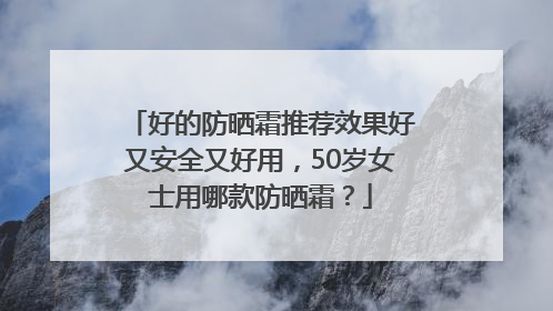 好的防晒霜推荐效果好又安全又好用，50岁女士用哪款防晒霜？
