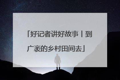 好记者讲好故事丨到广袤的乡村田间去