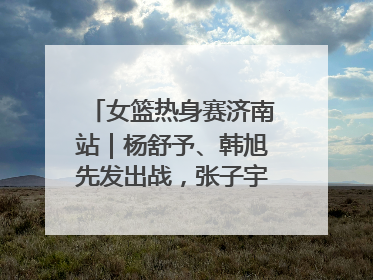 女篮热身赛济南站｜杨舒予、韩旭先发出战，张子宇替补待命