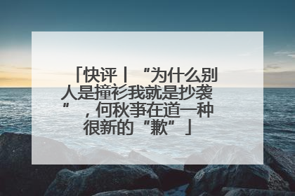 快评丨“为什么别人是撞衫我就是抄袭”，何秋亊在道一种很新的“歉”