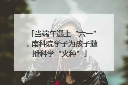 当端午遇上“六一”，南科院学子为孩子撒播科学“火种”