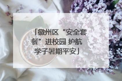 徽州区“安全套餐”进校园 护航学子暑期平安