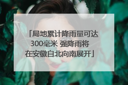 局地累计降雨量可达300毫米 强降雨将在安徽自北向南展开