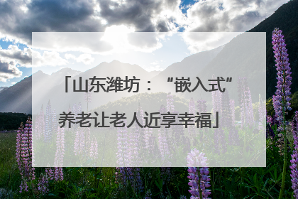 山东潍坊：“嵌入式”养老让老人近享幸福